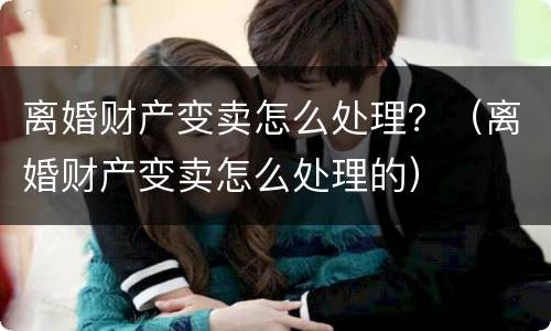离婚财产变卖怎么处理？（离婚财产变卖怎么处理的）