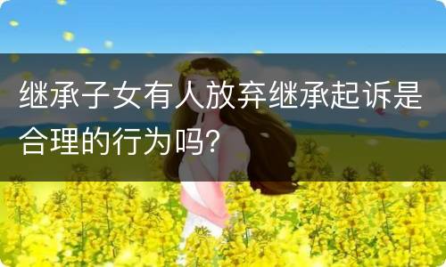继承子女有人放弃继承起诉是合理的行为吗？