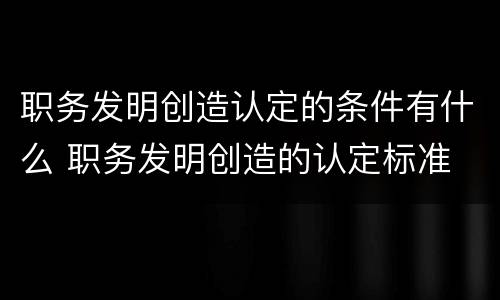 职务发明创造认定的条件有什么 职务发明创造的认定标准