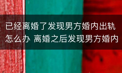 已经离婚了发现男方婚内出轨怎么办 离婚之后发现男方婚内出轨