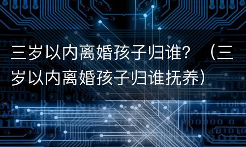 三岁以内离婚孩子归谁？（三岁以内离婚孩子归谁抚养）