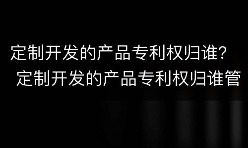 定制开发的产品专利权归谁？ 定制开发的产品专利权归谁管