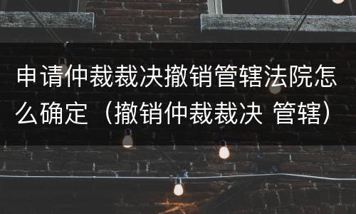 申请仲裁裁决撤销管辖法院怎么确定（撤销仲裁裁决 管辖）