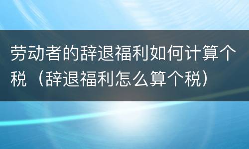 劳动者的辞退福利如何计算个税（辞退福利怎么算个税）