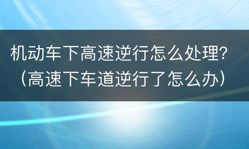 机动车下高速逆行怎么处理？（高速下车道逆行了怎么办）