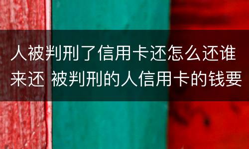 人被判刑了信用卡还怎么还谁来还 被判刑的人信用卡的钱要还吗