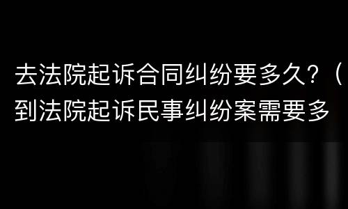 去法院起诉合同纠纷要多久?（到法院起诉民事纠纷案需要多长时间）