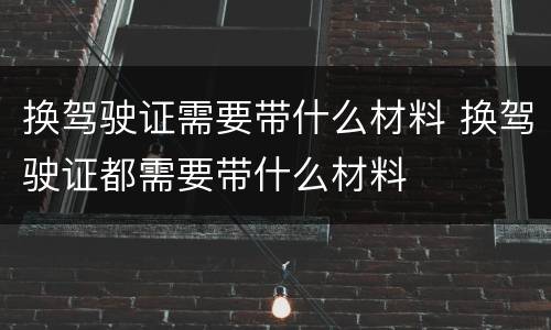 换驾驶证需要带什么材料 换驾驶证都需要带什么材料