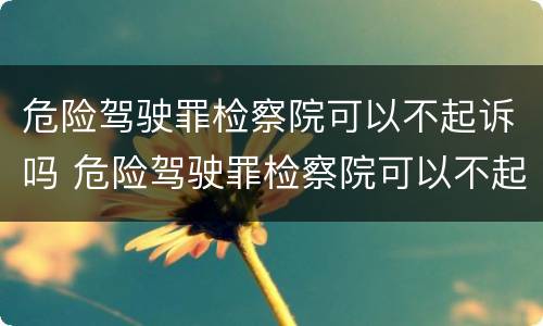 危险驾驶罪检察院可以不起诉吗 危险驾驶罪检察院可以不起诉吗