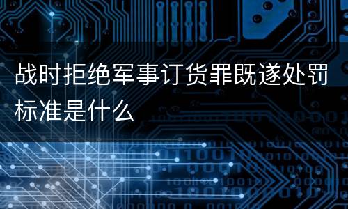 战时拒绝军事订货罪既遂处罚标准是什么