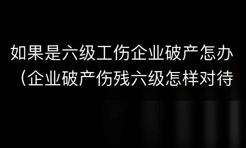 如果是六级工伤企业破产怎办（企业破产伤残六级怎样对待）