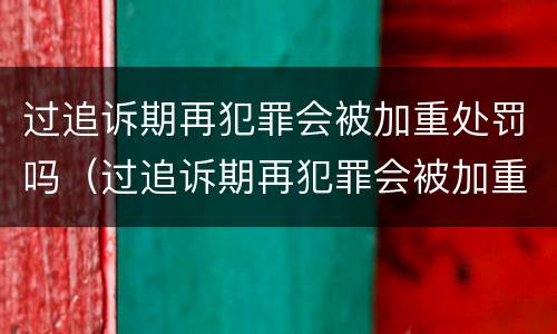 过追诉期再犯罪会被加重处罚吗（过追诉期再犯罪会被加重处罚吗多久）