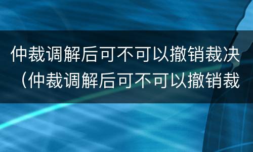 仲裁调解后可不可以撤销裁决（仲裁调解后可不可以撤销裁决案件）