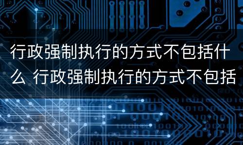 行政强制执行的方式不包括什么 行政强制执行的方式不包括什么