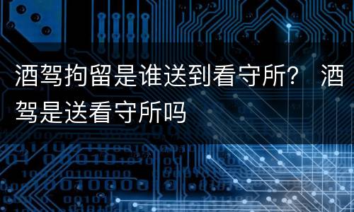 酒驾拘留是谁送到看守所？ 酒驾是送看守所吗