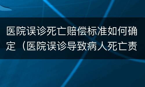 医院误诊死亡赔偿标准如何确定（医院误诊导致病人死亡责任是多少）