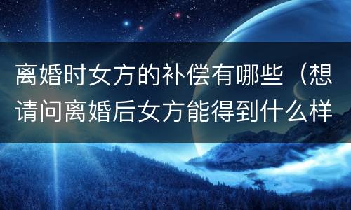 离婚时女方的补偿有哪些（想请问离婚后女方能得到什么样的补偿）