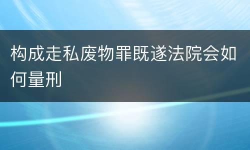 构成走私废物罪既遂法院会如何量刑
