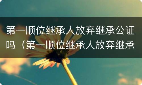 第一顺位继承人放弃继承公证吗（第一顺位继承人放弃继承公证吗怎么办）