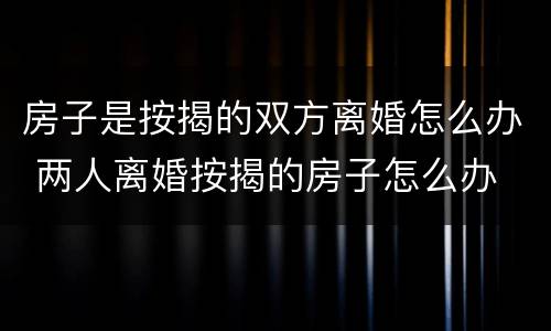 房子是按揭的双方离婚怎么办 两人离婚按揭的房子怎么办
