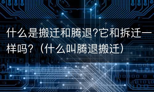 什么是搬迁和腾退?它和拆迁一样吗?（什么叫腾退搬迁）