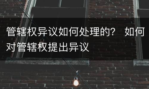 管辖权异议如何处理的？ 如何对管辖权提出异议