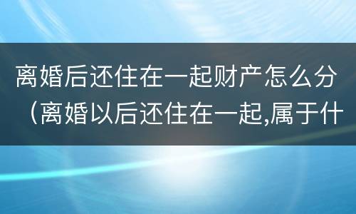 离婚后还住在一起财产怎么分（离婚以后还住在一起,属于什么）