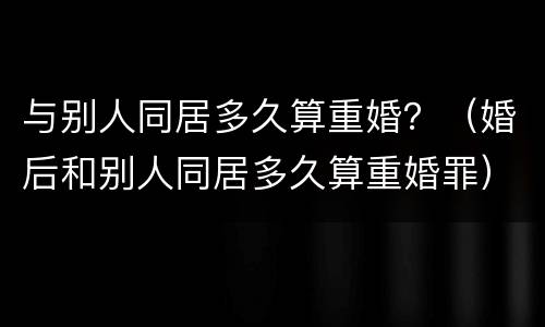 与别人同居多久算重婚？（婚后和别人同居多久算重婚罪）