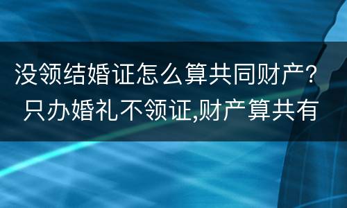 没领结婚证怎么算共同财产？ 只办婚礼不领证,财产算共有的吗