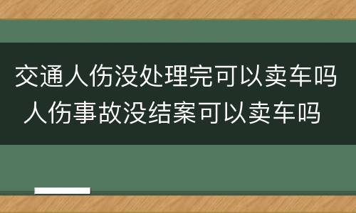 交通人伤没处理完可以卖车吗 人伤事故没结案可以卖车吗