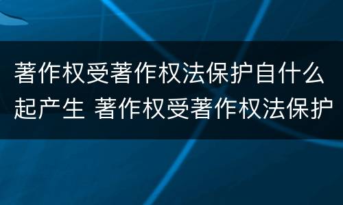 著作权受著作权法保护自什么起产生 著作权受著作权法保护自什么起产生法律效力