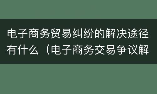 电子商务贸易纠纷的解决途径有什么（电子商务交易争议解决途径有哪些）