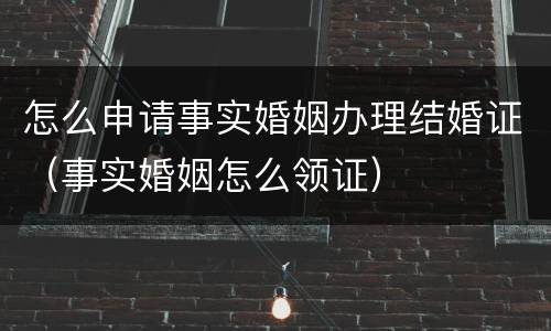 怎么申请事实婚姻办理结婚证（事实婚姻怎么领证）