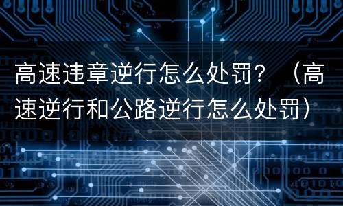 高速违章逆行怎么处罚？（高速逆行和公路逆行怎么处罚）