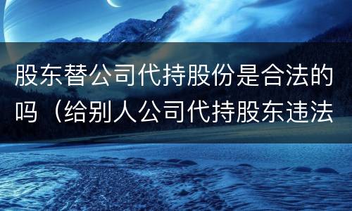 股东替公司代持股份是合法的吗（给别人公司代持股东违法吗）