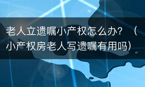 老人立遗嘱小产权怎么办？（小产权房老人写遗嘱有用吗）