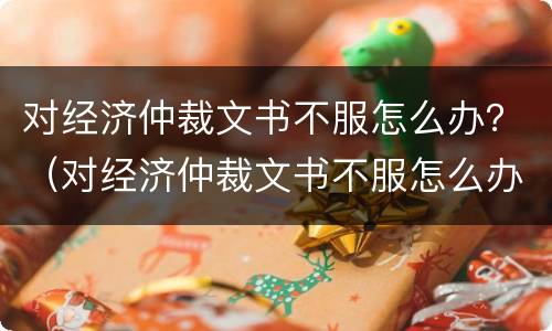 对经济仲裁文书不服怎么办？（对经济仲裁文书不服怎么办理）