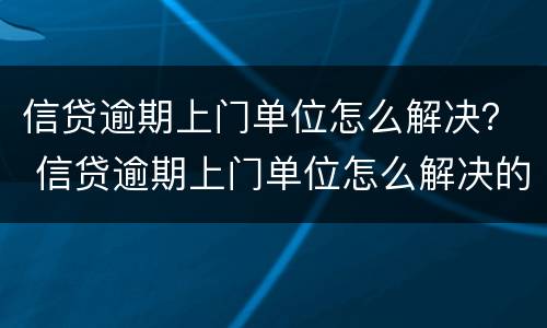 信贷逾期上门单位怎么解决？ 信贷逾期上门单位怎么解决的