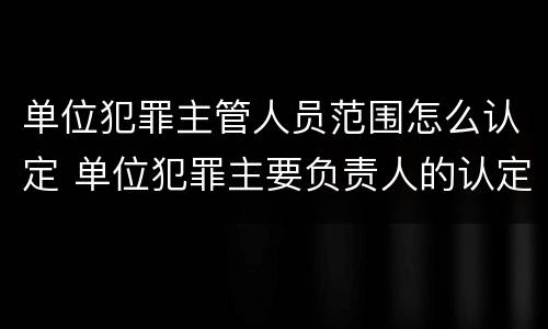 单位犯罪主管人员范围怎么认定 单位犯罪主要负责人的认定