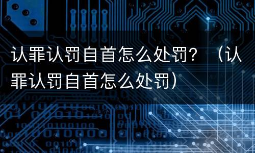 认罪认罚自首怎么处罚？（认罪认罚自首怎么处罚）