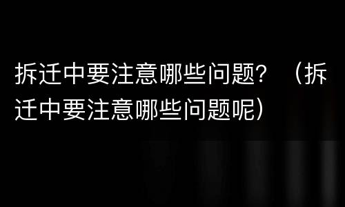 拆迁中要注意哪些问题？（拆迁中要注意哪些问题呢）