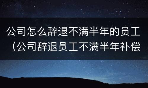 公司怎么辞退不满半年的员工（公司辞退员工不满半年补偿计算）