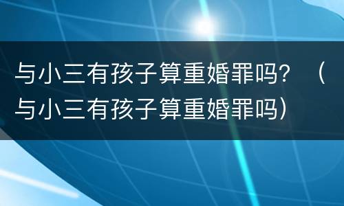 与小三有孩子算重婚罪吗？（与小三有孩子算重婚罪吗）