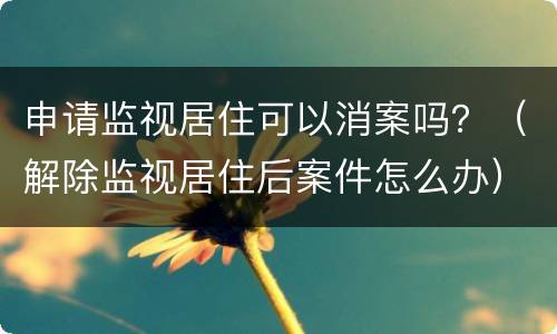 申请监视居住可以消案吗？（解除监视居住后案件怎么办）