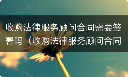 收购法律服务顾问合同需要签署吗（收购法律服务顾问合同需要签署吗为什么）