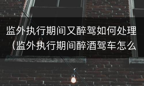 监外执行期间又醉驾如何处理（监外执行期间醉酒驾车怎么判）
