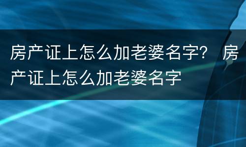 房产证上怎么加老婆名字? 房产证上怎么加老婆名字 房产证上怎么加老婆名字? 房产证上怎么加老婆名字