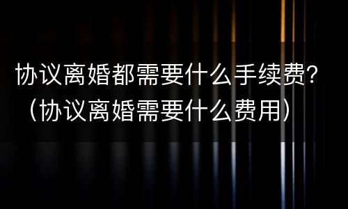 协议离婚都需要什么手续费？（协议离婚需要什么费用）