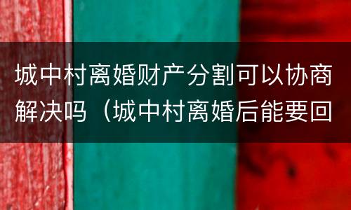 城中村离婚财产分割可以协商解决吗（城中村离婚后能要回分的财产吗）