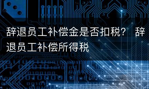 辞退员工补偿金是否扣税？ 辞退员工补偿所得税